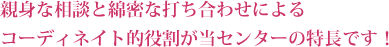 親身な相談と綿密な打ち合わせによるコーディネイト的役割が当センターの特長です！